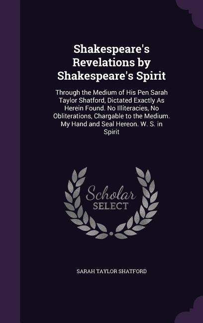 Shakespeares Revelations by Shakespeares Spirit: Through the Medium of His Pen Sarah Taylor Shatford, Dictated Exactly As Herein Found. No Illiteracies, No Obliterations, Chargable to the Medium. My Hand and Seal Hereon. W. S. in Spirit