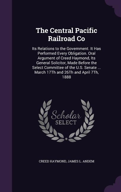 The Central Pacific Railroad Co: Its Relations to the Government. It Has Performed Every Obligation. Oral Argument of Creed Haymond, Its General Solicitor, Made Before the Select Committee of the U.S. Senate ... March 17Th and 26Th and April 7Th, 1888