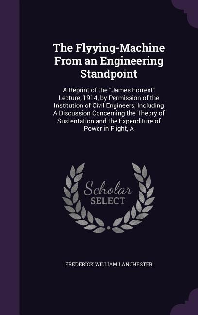 The Flyying-Machine From an Engineering Standpoint: A Reprint of the James Forrest Lecture, 1914, by Permission of the Institution of Civil Engineers, Including A Discussion Concerning the Theory of Sustentation and the Expenditure of Power in Flight, A