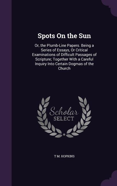 Spots On the Sun: Or, the Plumb-Line Papers. Being a Series of Essays, Or Critical Examinations of Difficult Passages of Scripture; Together With a Careful Inquiry Into Certain Dogmas of the Church