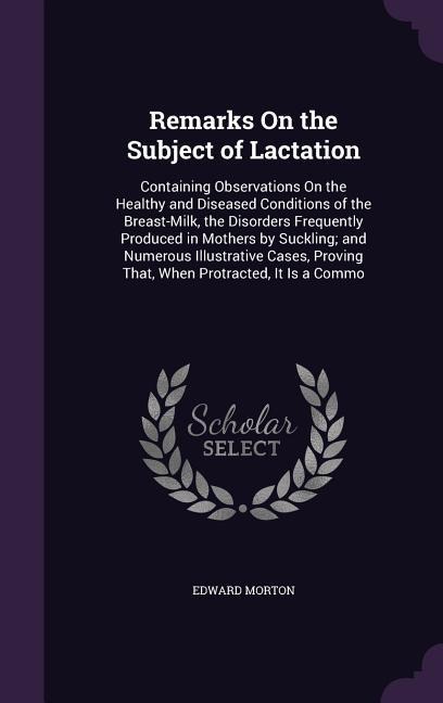 Remarks On the Subject of Lactation: Containing Observations On the Healthy and Diseased Conditions of the Breast-Milk, the Disorders Frequently Produced in Mothers by Suckling; and Numerous Illustrative Cases, Proving That, When Protracted, It Is a Commo