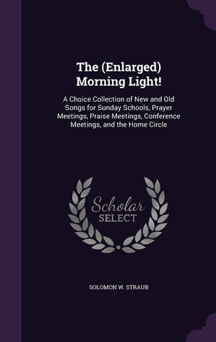The (Enlarged) Morning Light! A Choice Collection of New and Old Songs for Sunday Schools, Prayer Meetings, Praise Meetings, Conference Meetings, and the Home Circle
