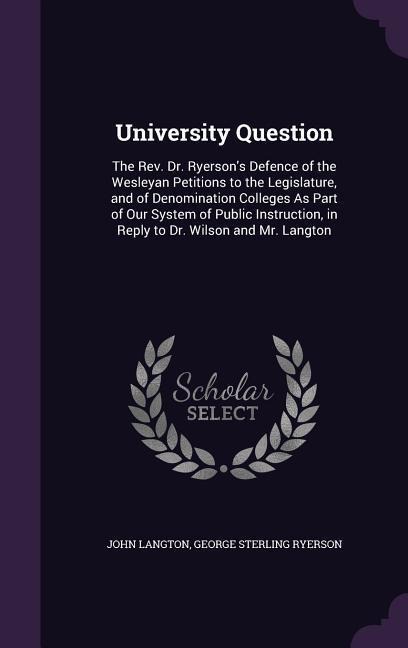University Question: The Rev. Dr. Ryerson's Defence of the Wesleyan Petitions to the Legislature, and of Denomination Colleges As Part of Our System of Public Instruction, in Reply to Dr. Wilson and Mr. Langton