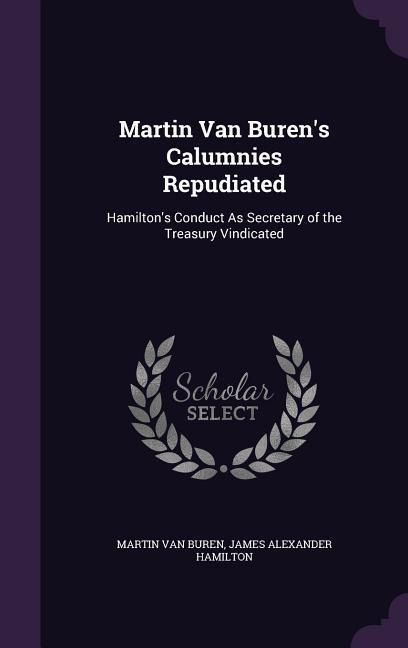 Martin Van Buren's Calumnies Repudiated: Hamilton's Conduct As Secretary of the Treasury Vindicated
