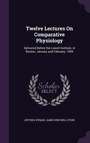 Twelve Lectures On Comparative Physiology Delivered Before the Lowell Institute, in Boston, January and February, 1849