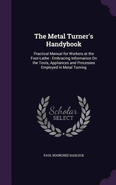 The Metal Turner's Handybook: Practical Manual for Workers at the Foot-Lathe: Embracing Information On the Tools, Appliances and Processes Employed in Metal Turning