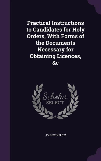 Practical Instructions to Candidates for Holy Orders, With Forms of the Documents Necessary for Obtaining Licences, &c