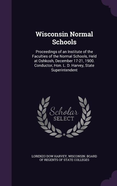 Wisconsin Normal Schools: Proceedings of an Institute of the Faculties of the Normal Schools, Held at Oshkosh, December 17-21, 1900. Conductor, Hon. L. D. Harvey, State Superintendent