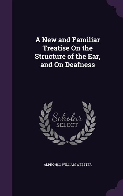 A New and Familiar Treatise On the Structure of the Ear, and On Deafness
