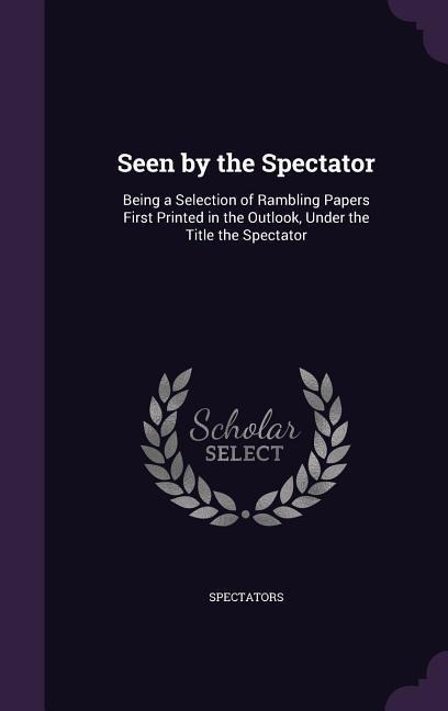 Seen by the Spectator: Being a Selection of Rambling Papers First Printed in the Outlook, Under the Title the Spectator