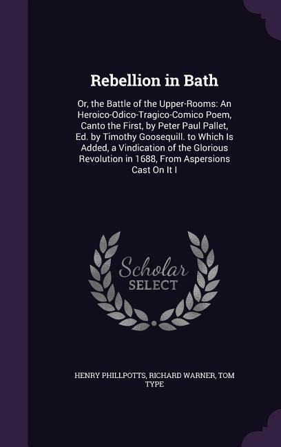 Rebellion in Bath: Or, the Battle of the Upper-Rooms: An Heroico-Odico-Tragico-Comico Poem, Canto the First, by Peter Paul Pallet, Ed. by Timothy Goosequill. to Which Is Added, a Vindication of the Glorious Revolution in 1688, From Aspersions Cast On It I