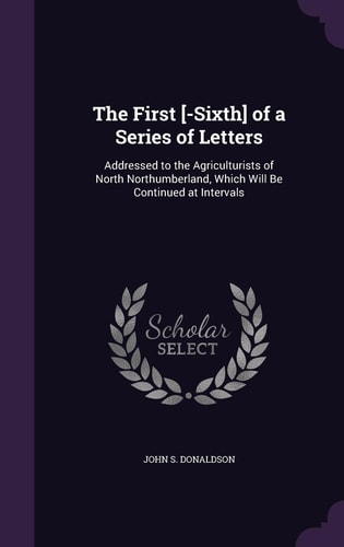 The First [-Sixth] of a Series of Letters Addressed to the Agriculturists of North Northumberland, Which Will Be Continued at Intervals