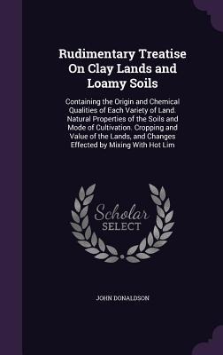 Rudimentary Treatise On Clay Lands and Loamy Soils: Containing the Origin and Chemical Qualities of Each Variety of Land. Natural Properties of the Soils and Mode of Cultivation. Cropping and Value of the Lands, and Changes Effected by Mixing With Hot Lim