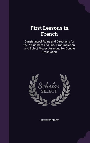 First Lessons in French Consisting of Rules and Directions for the Attainment of a Just Pronunciation, and Select Pieces Arranged for Double Translation