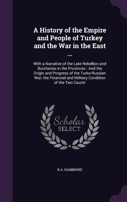 A History of the Empire and People of Turkey and the War in the East ...: With a Narrative of the Late Rebellion and Butcheries in the Provinces: And the Origin and Progress of the Turko-Russian War; the Financial and Military Condition of the Two Countr