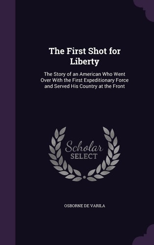 The First Shot for Liberty The Story of an American Who Went Over With the First Expeditionary Force and Served His Country at the Front