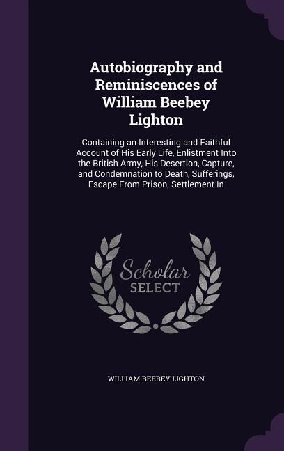 Autobiography and Reminiscences of William Beebey Lighton: Containing an Interesting and Faithful Account of His Early Life, Enlistment Into the British Army, His Desertion, Capture, and Condemnation to Death, Sufferings, Escape From Prison, Settlement In