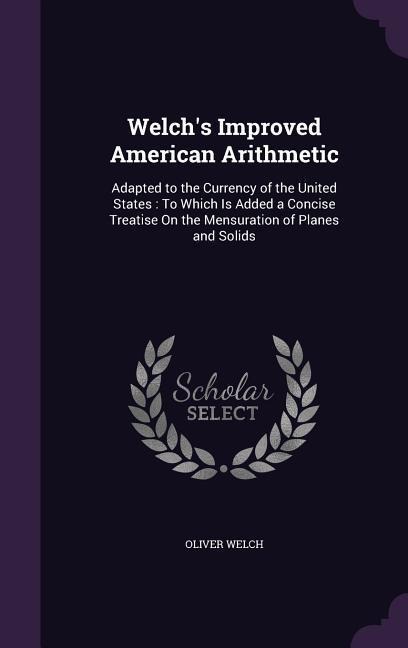 Welch's Improved American Arithmetic: Adapted to the Currency of the United States: To Which Is Added a Concise Treatise On the Mensuration of Planes and Solids