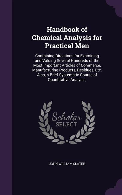 Handbook of Chemical Analysis for Practical Men: Containing Directions for Examining and Valuing Several Hundreds of the Most Important Articles of Commerce, Manufacturing Products, Residues, Etc. Also, a Brief Systematic Course of Quantitative Analysis,