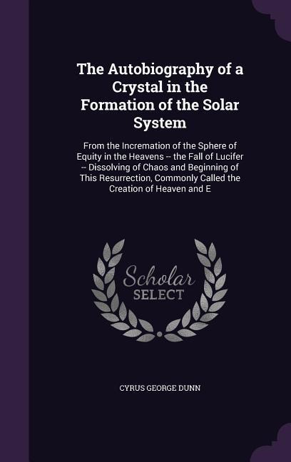 The Autobiography of a Crystal in the Formation of the Solar System: From the Incremation of the Sphere of Equity in the Heavens -- the Fall of Lucifer -- Dissolving of Chaos and Beginning of This Resurrection, Commonly Called the Creation of Heaven and E