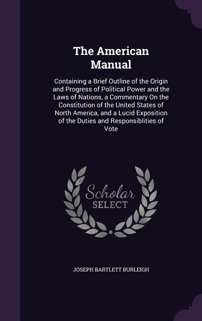 The American Manual: Containing a Brief Outline of the Origin and Progress of Political Power and the Laws of Nations, a Commentary On the Constitution of the United States of North America, and a Lucid Exposition of the Duties and Responsiblities of Vote