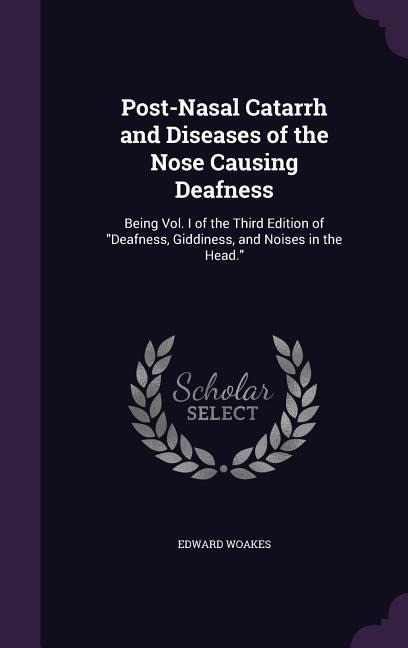 Post-Nasal Catarrh and Diseases of the Nose Causing Deafness: Being Vol. I of the Third Edition of "Deafness, Giddiness, and Noises in the Head."