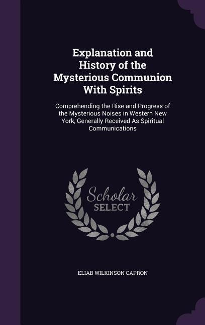 Explanation and History of the Mysterious Communion With Spirits: Comprehending the Rise and Progress of the Mysterious Noises in Western New York, Generally Received As Spiritual Communications