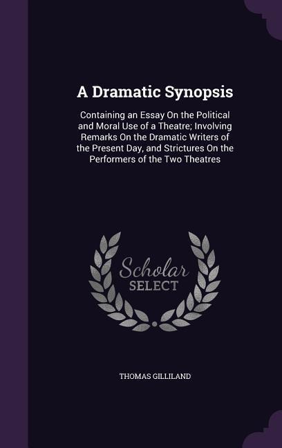 A Dramatic Synopsis: Containing an Essay On the Political and Moral Use of a Theatre; Involving Remarks On the Dramatic Writers of the Present Day, and Strictures On the Performers of the Two Theatres