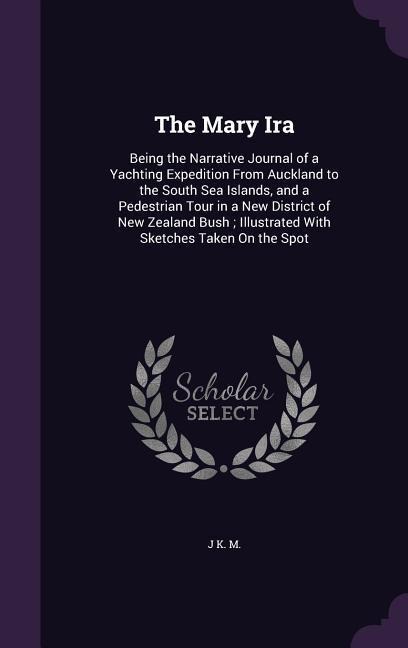 The Mary Ira: Being the Narrative Journal of a Yachting Expedition From Auckland to the South Sea Islands, and a Pedestrian Tour in a New District of New Zealand Bush; Illustrated With Sketches Taken On the Spot