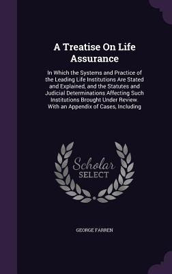 A Treatise On Life Assurance: In Which the Systems and Practice of the Leading Life Institutions Are Stated and Explained, and the Statutes and Judicial Determinations Affecting Such Institutions Brought Under Review. With an Appendix of Cases, Including