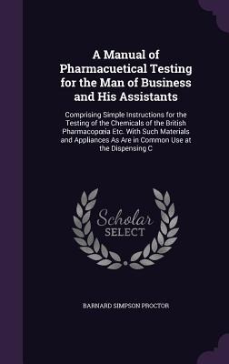 A Manual of Pharmacuetical Testing for the Man of Business and His Assistants: Comprising Simple Instructions for the Testing of the Chemicals of the British Pharmacopoeia Etc. With Such Materials and Appliances As Are in Common Use at the Dispensing C