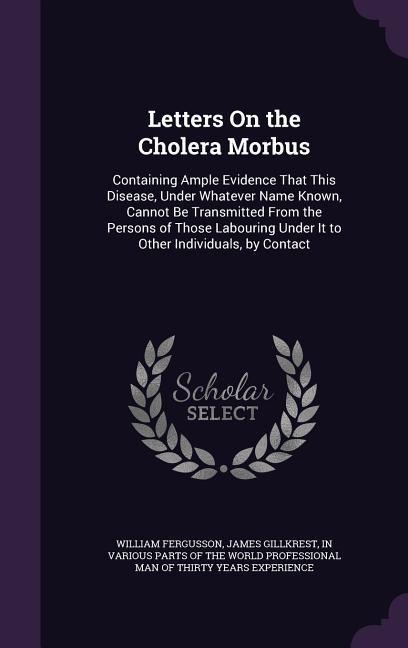 Letters On the Cholera Morbus: Containing Ample Evidence That This Disease, Under Whatever Name Known, Cannot Be Transmitted From the Persons of Those Labouring Under It to Other Individuals, by Contact