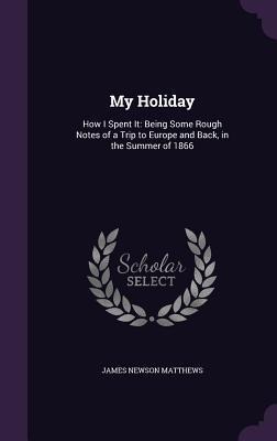 My Holiday: How I Spent It: Being Some Rough Notes of a Trip to Europe and Back, in the Summer of 1866