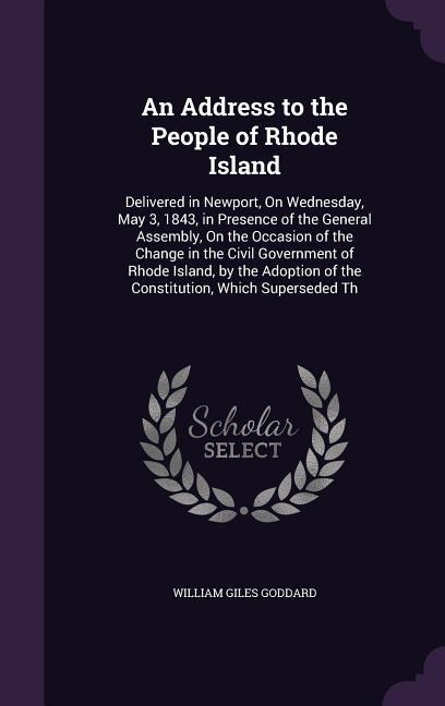 An Address to the People of Rhode Island: Delivered in Newport, On Wednesday, May 3, 1843, in Presence of the General Assembly, On the Occasion of the Change in the Civil Government of Rhode Island, by the Adoption of the Constitution, Which Superseded Th