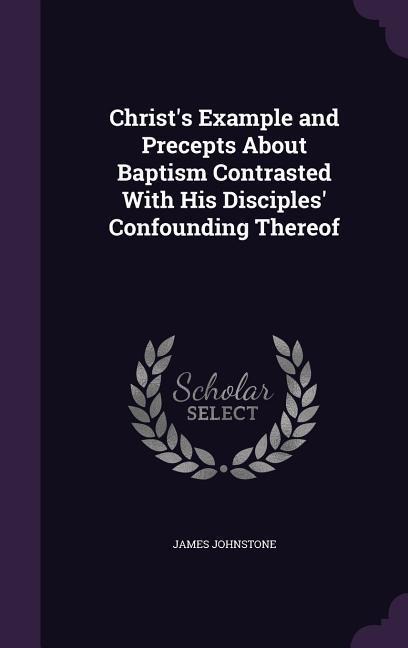 Christ's Example and Precepts About Baptism Contrasted With His Disciples' Confounding Thereof