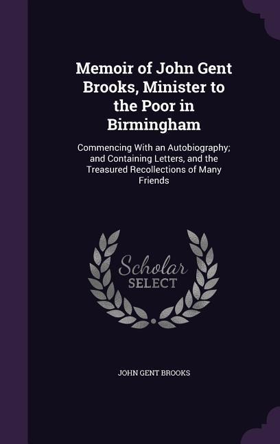 Memoir of John Gent Brooks, Minister to the Poor in Birmingham: Commencing With an Autobiography; and Containing Letters, and the Treasured Recollections of Many Friends