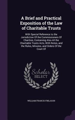 A Brief and Practical Exposition of the Law of Charitable Trusts: With Special Reference to the Jurisdiction Of the Commissioners Of Charities, Containing Also All the Charitable Trusts Acts, With Notes, and the Rules, Minutes, and Orders Of the Court Of