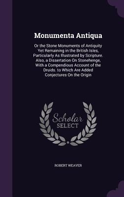 Monumenta Antiqua: Or the Stone Monuments of Antiquity Yet Remaining in the British Isles, Particularly As Illustrated by Scripture. Also, a Dissertation On Stonehenge, With a Compendious Account of the Druids. to Which Are Added Conjectures On the Origin