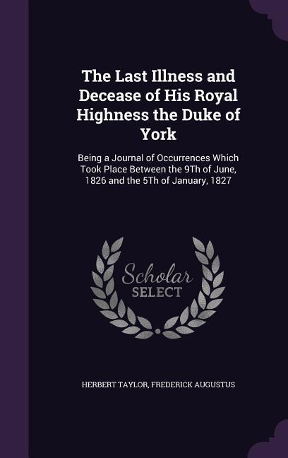 The Last Illness and Decease of His Royal Highness the Duke of York: Being a Journal of Occurrences Which Took Place Between the 9Th of June, 1826 and the 5Th of January, 1827