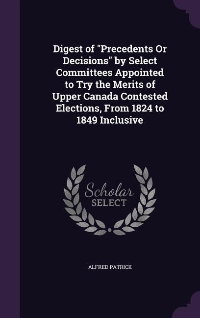 Digest of Precedents Or Decisions by Select Committees Appointed to Try the Merits of Upper Canada Contested Elections, From 1824 to 1849 Inclusive