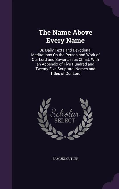 The Name Above Every Name: Or, Daily Texts and Devotional Meditations On the Person and Work of Our Lord and Savior Jesus Christ: With an Appendix of Five Hundred and Twenty-Five Scriptural Names and Titles of Our Lord