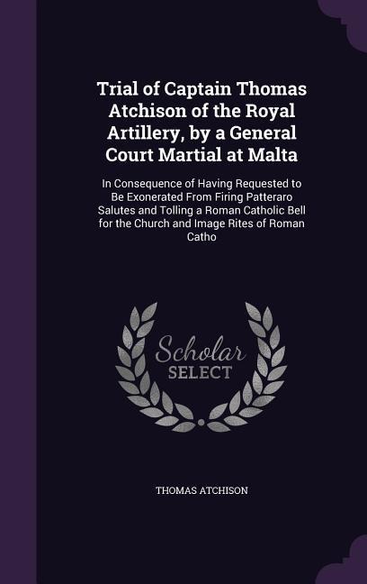 Trial of Captain Thomas Atchison of the Royal Artillery, by a General Court Martial at Malta: In Consequence of Having Requested to Be Exonerated From Firing Patteraro Salutes and Tolling a Roman Catholic Bell for the Church and Image Rites of Roman Catho