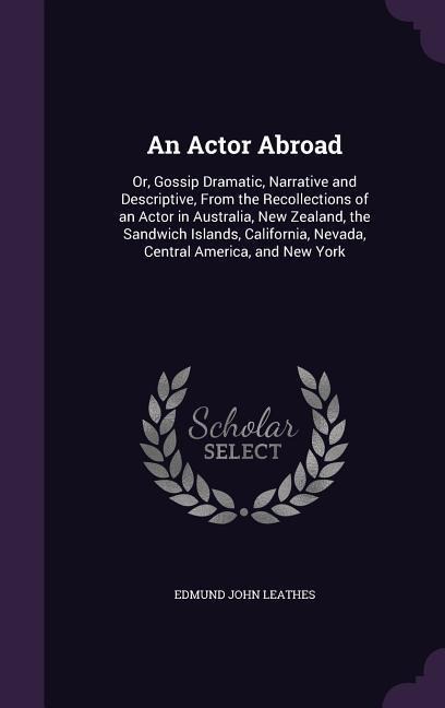 An Actor Abroad: Or, Gossip Dramatic, Narrative and Descriptive, From the Recollections of an Actor in Australia, New Zealand, the Sandwich Islands, California, Nevada, Central America, and New York
