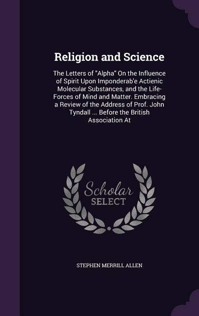 Religion and Science: The Letters of Alpha On the Influence of Spirit Upon Imponderab'e Actienic Molecular Substances, and the Life-Forces o