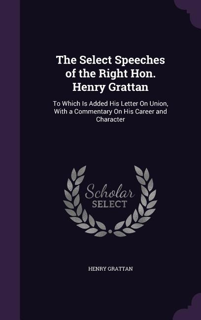 The Select Speeches of the Right Hon. Henry Grattan: To Which Is Added His Letter On Union, With a Commentary On His Career and Character