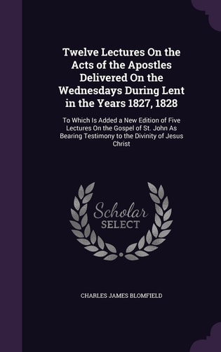 Twelve Lectures On the Acts of the Apostles Delivered On the Wednesdays During Lent in the Years 1827, 1828 To Which Is Added a New Edition of Five Lectures On the Gospel of St. John As Bearing Testimony to the Divinity of Jesus Christ