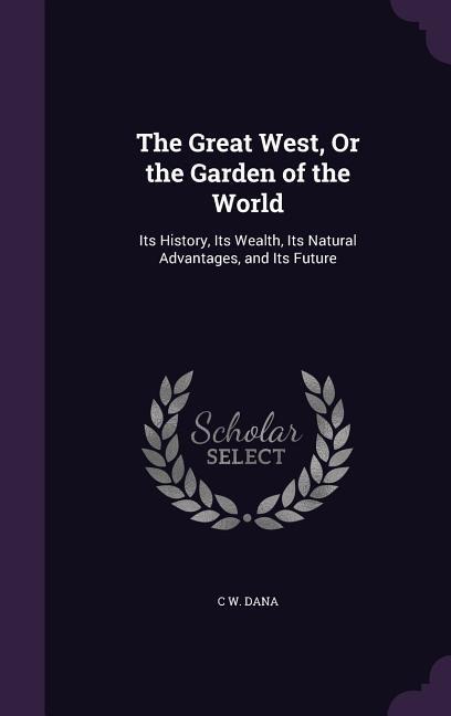 The Great West, Or the Garden of the World: Its History, Its Wealth, Its Natural Advantages, and Its Future