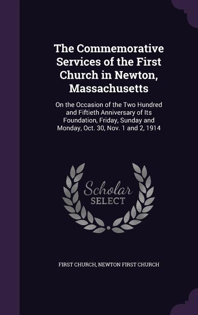 The Commemorative Services of the First Church in Newton, Massachusetts: On the Occasion of the Two Hundred and Fiftieth Anniversary of Its Foundation, Friday, Sunday and Monday, Oct. 30, Nov. 1 and 2, 1914
