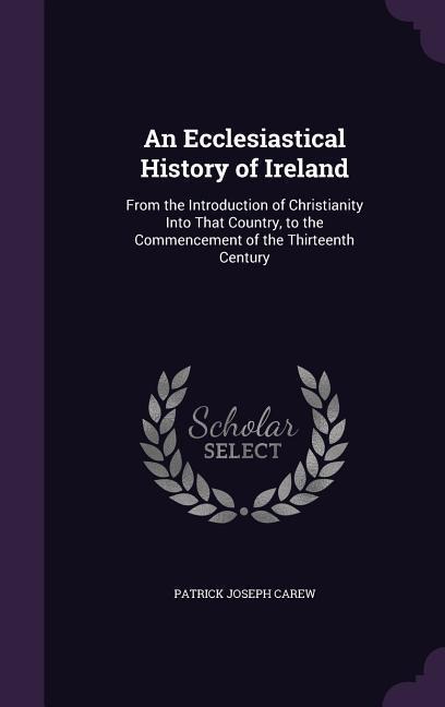An Ecclesiastical History of Ireland: From the Introduction of Christianity Into That Country, to the Commencement of the Thirteenth Century