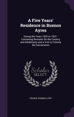 A Five Years' Residence in Buenos Ayres: During the Years 1820 to 1825: Containing Remarks On the Country and Inhabitants and a Visit to Colonia Del Sacramento